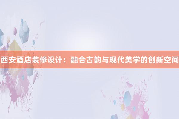 西安酒店装修设计：融合古韵与现代美学的创新空间